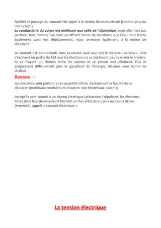 faciliter le passage du courant fait appel à la notion de conductivité (conduit plus ou
moins bien).
La conductivité du cuivre est meilleure que celle de l'aluminium​, mais elle n'est pas
parfaite, tout comme l'air bien qu'offrant moins de résistance que l'eau nous freine
également dans nos déplacements, nous amenant également à la notion de
résistivité.
Le courant est donc ralenti dans sa course, quel que soit le matériau parcouru. Cela
s'explique en partie du fait que les électrons ne se déplacent pas de manière linéaire.
Ils se frayent un chemin entre les atomes et se gênent mutuellement. Plus ils
progressent difficilement plus ils gaspillent de l'énergie, dissipée sous forme de
chaleur.
SYNTHÈSE​ :
Les électrons sont partout et en quantité infinie. Certains ont la faculté de se
déplacer (matériaux conducteurs) d'autres non (matériaux isolants).
Lorsqu'ils sont soumis à un champ électrique (attraction / répulsion) les électrons
libres dans leur déplacement forment un flux d'électrons plus ou moins dense
(intensité), appelé « courant électrique ».
La tension électrique
 