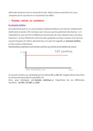 allant des hauteurs vers le niveau de la mer. Notre oiseau serait donc lui aussi
.emporté par le courant et en ressentirait les effets
: COURANT CONTINU ET ALTERNATIF
Le courant continu​ :
Une pile électrique ou un accumulateur (batterie) délivre une tension relativement
stable dans la durée. Elle ne baisse qu'à mesure que les potentiels des bornes + et -
s'équilibrent, tout comme la différence de pression de l'eau répartie dans nos deux
réservoirs. Le flux d'électrons entre les deux polarités est donc continu et le sens du
courant toujours le même, donnant lieu à ce que l'on appelle un ​courant continu​,
un flux continu d'électrons.
Représentation graphique d'une tension continue aux bornes d'une batterie de voiture
Le courant continu est symbolisé par les lettres ​CC​ ou ​DC​ (de l'anglais Direct Courant),
ou encore par deux barres parallèles (​=​).
Ainsi, pour distinguer une ​tension continue​ on l'exprimera de ces différentes
manières : ​12 VCC​, ​12 VDC​ ou ​12V=
 