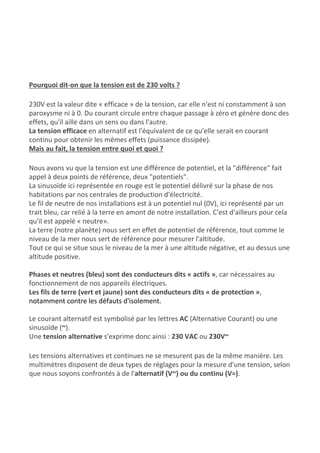 Pourquoi dit-on que la tension est de 230 volts ?
230V est la valeur dite « efficace » de la tension, car elle n'est ni constamment à son
paroxysme ni à 0. Du courant circule entre chaque passage à zéro et génère donc des
effets, qu'il aille dans un sens ou dans l'autre.
La tension efficace​ en alternatif est l'équivalent de ce qu'elle serait en courant
continu pour obtenir les mêmes effets (puissance dissipée).
Mais au fait, la tension entre quoi et quoi ?
Nous avons vu que la tension est une différence de potentiel, et la "différence" fait
appel à deux points de référence, deux "potentiels".
La sinusoïde ici représentée en rouge est le potentiel délivré sur la phase de nos
habitations par nos centrales de production d'électricité.
Le fil de neutre de nos installations est à un potentiel nul (0V), ici représenté par un
trait bleu, car relié à la terre en amont de notre installation. C'est d'ailleurs pour cela
qu'il est appelé « neutre».
La terre (notre planète) nous sert en effet de potentiel de référence, tout comme le
niveau de la mer nous sert de référence pour mesurer l'altitude.
Tout ce qui se situe sous le niveau de la mer à une altitude négative, et au dessus une
altitude positive.
Phases et neutres (bleu) sont des conducteurs dits « actifs »​, car nécessaires au
fonctionnement de nos appareils électriques.
Les fils de terre (vert et jaune) sont des conducteurs dits « de protection »​,
notamment contre les ​défauts d'isolement​.
Le courant alternatif est symbolisé par les lettres ​AC​ (Alternative Courant) ou une
sinusoïde (​~​).
Une ​tension alternative ​s'exprime donc ainsi : ​230 VAC​ ou ​230V~
Les tensions alternatives et continues ne se mesurent pas de la même manière. Les
multimètres disposent de deux types de réglages pour la mesure d'une tension, selon
que nous soyons confrontés à de l'​alternatif (V~) ou du continu (V=)​.
 