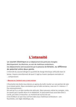 L'intensité
Le courant électrique​ est un déplacement de particules chargées
électriquement, les électrons, au sein de matériaux conducteurs.
Ces déplacements sont occasionnés par la présence de ​tension, ou différence
de potentiel entre deux points​.
L'intensité du courant désigne la quantité de charge électrique véhiculée dans le
temps. Voyons concrètement de quoi il s'agit au travers quelques exemples et
...comparaisons
: ANALOGIE DE L'INTENSITÉ AVEC LE TRAFIC ROUTIER
L'illustration de droite nous donne un aperçu du trafic routier sur une portion de voie
à un instant précis. Nous constatons que le trafic est dense, mais est-il « intense » ?
Pas nécessairement...
On voit qu'il y a un bon nombre de véhicules. Nous pouvons même les compter, mais
ne savons pas à quelle allure ils se déplacent. Ils pourraient tout aussi bien être à
l'arrêt, pris dans un bouchon, au moment de la prise de vue.
C'est d'ailleurs ce que nous verrions dans tous matériaux conducteurs : une
fourchette, une règle métallique, etc.
 