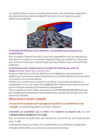 Les électrons libres y sont en quantités démesurées, mais restent bien sagement à
leur place (avec leurs atomes respectifs) tant qu'ils ne sont soumis à aucune
différence de potentiel.
L'intensité fait référence à trois éléments : une quantité dans le temps et en
un point (lieu).
Pour connaître l'intensité du trafic, il nous faut comptabiliser tous les véhicules qui
transitent en un point sur une certaine plage de temps, par exemple sur 24 heures,
puis ramener le tout dans l'unité de temps qui nous intéresse pour en ressortir des
moyennes.
L'intensité du trafic s'exprime donc en nombre de véhicules par unité de
temps​ (seconde, heure, jour, semaine, etc.)​
Puisqu'en électricité ce sont des électrons qui se déplacent, nous pourrions en
déduire que l'intensité du courant électrique est la quantité d'électrons qui transitent
en un point et en un temps donné.
Eh bien non, du moins pas exactement, car même s'il nous était possible de les
comptabiliser un à un au moyen d'un ​appareil de mesure​, leur nombre serait tel
que les résultats seraient tout bonnement inexploitables.
Pour se donner un ordre d'idée, pas moins de 1 250 000 000 000 000 000 électrons
par seconde sont nécessaires à l'alimentation d'une ampoule de 50 watts sous une
tension de 230 volts.
(UNITÉ DE MESURE DE L'INTENSITÉ : L'AMPÈRE (A
Un courant de un ampère est le passage en un point de un coulomb et en une
.seconde​, un coulomb équivalant à 6,24x10​18​
électrons
L'intensité est symbolisée par la lettre I et s'exprime en ampères (A)​, du nom
d'​André-Marie Ampère​ (1775-1836).
Pour un courant, ou plutôt pour une intensité du courant de 2A, nous l'exprimerons
ainsi : ​I = 2A
L'intensité se mesure au moyen d'un ampèremètre​, ​d'un multimètre​ ​équipé de la
.fonction ampèremètre, ou encore d'une pince ampèrmétrique
 