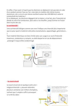 En effet, il faut avoir à l'esprit que les électrons se déplacent non pas dans le vide
d'un conduit comme l'eau ou l'air, mais dans la matière elle-même (cuivre,
aluminium, etc.), et ce à une vitesse oscillant autour des 250 000 km/s selon la
conductivité du matériau !
En se déplaçant, les électrons dégagent de la chaleur, et de fait, plus l'intensité est
élevée au sein d'un conducteur, plus celui-ci va chauffer, jusqu'à entrer en fusion
dans le pire des cas.
La surintensité​ :
Une surintensité désigne comme son nom l'indique une intensité plus importante
que ce pour quoi le matériel à été prévu (canalisations, appareillages, générateurs...
).
Tout matériel électrique est donc limité selon son usage à un seuil d'intensité
maximum, conducteurs y compris, au-delà duquel et en cas de dépassement
.prolongé il risque d'être endommagé
: Le court-circuit
Le court-circuit est en quelque sorte une «
mégasurintensité », pouvant atteindre
plusieurs centaines voir milliers d'ampères,
sachant que 1 ampère suffit à provoquer
un arrêt du cœur.
 