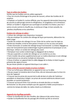 Type et calibre des fusibles
Vérifier que les fusibles sont du calibre approprié :
• Pour les circuits d’éclairage et les prises de courant, utiliser des fusibles de 15
ampères.
• Employer un fusible D, à action différée, pour les appareils demandant beaucoup
de courant au démarrage comme le réfrigérateur, le congélateur et le climatiseur.
Utiliser un fusible P, réagissant aux surcharges et sensible à la chaleur, pour les •
autres circuits comme le chauffe-eau, la sécheuse à linge, le lave-vaisselle, les
.plinthes chauffantes et les calorifères
Cordons de rallonge et cables​ :
• Utiliser des rallonges avec disjoncteur incorporé.
• Ne pas employer les cordons de rallonge de façon permanente, débrancher-les
après usage.
• Garder les cordons de rallonge à la vue. Éviter de les cacher sous les tapis ou
derrière les meubles, et de les faire passer à travers un mur ou sous une porte.
• Éviter d’enrouler un cordon de rallonge lorsqu’il est branché. La chaleur dégagée au
coeur de l’enroulement peut endommager la gaine protectrice et provoquer un arc
électrique. Utiliser un cordon de rallonge plus court.
• Remplacer tout cordon endommagé ou dégageant de la chaleur.
• Ne pas suspendre un cordon de rallonge sur un crochet ou un clou.
• Faire installer des prises supplémentaires par un maître-électricien si une rallonge
en permanence ou une prise multiple est nécessaire.
• Cesser d’utiliser un appareil dont le câble dégage de la chaleur et dont la gaine
présente des signes d’usure.
Ne pas laisser pendre un appareil électrique à son cable •.
Fiches, prises de courant simples et prises multiples​ :
• Tirer sur la fiche pour débrancher un appareil et non sur le câble.
• Ne pas couper la troisième dent d’une fiche, elle est nécessaire pour la mise à la
terre de l’appareil.
• S’assurer que les prises de courant de la salle de bain et celles de l’extérieur
possèdent un disjoncteur intégré. Les prises de courant extérieures doivent aussi
posséder un couvert protecteur.
• S’assurer qu’aucune fiche n’est coincée ou écrasée derrière un meuble.
Ne brancher sur des prises multiples que des appareils à faible consommation •
.comme les lampes de table, les radios-réveils ou la télévision
Appareils de chauffage portatifs :
• Placer la chaufferette loin des meubles, des rideaux et des autres tissus.
• Garder la chaufferette hors du passage afin d’éviter qu’elle se renverse
 