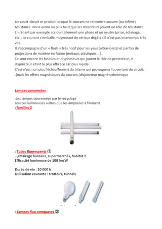 Un court-circuit se produit lorsque le courant ne rencontre aucune (ou infime)
résistance. Nous avons vu plus haut que les récepteurs jouent un rôle de résistance.
En reliant par exemple accidentellement une phase et un neutre (prise, éclairage,
etc.), le courant s'emballe moyennant de sérieux dégâts s'il n'est pas interrompu très
vite.
Il s'accompagne d'un « flash » très nocif pour les yeux (ultraviolets) et parfois de
projections de matière en fusion (métaux, plastiques... ).
Ce sont encore les fusibles et disjoncteurs qui jouent le rôle de protecteur, le
disjoncteur étant le plus efficace car plus rapide.
C'est n'est non plus l'échauffement du bilame qui provoquera l'ouverture du circuit,
.(mais les effets magnétiques du courant (disjoncteur magnétothermique
Lampes concernées
:Les lampes concernées par le recyclage
sources lumineuses autres que les ampoules à filament
:​ familles 3
: Tubes fluorescents ①
..,éclairage bureaux, supermarchés, habitat
Efficacité lumineuse de 100 lm/W
Durée de vie : 10 000 h
Utilisation courante : trottoirs, tunnels
: Lampes fluo-compactes ​②
 