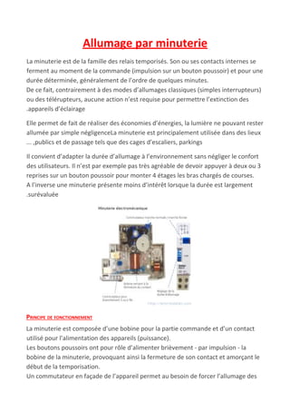 Allumage par minuterie
La minuterie est de la famille des relais temporisés. Son ou ses contacts internes se
ferment au moment de la commande (impulsion sur un bouton poussoir) et pour une
durée déterminée, généralement de l’ordre de quelques minutes.
De ce fait, contrairement à des modes d’allumages classiques (simples interrupteurs)
ou des télérupteurs, aucune action n’est requise pour permettre l’extinction des
.appareils d’éclairage
Elle permet de fait de réaliser des économies d’énergies, la lumière ne pouvant rester
allumée par simple négligenceLa minuterie est principalement utilisée dans des lieux
... ,publics et de passage tels que des cages d’escaliers, parkings
Il convient d’adapter la durée d’allumage à l’environnement sans négliger le confort
des utilisateurs. Il n’est par exemple pas très agréable de devoir appuyer à deux ou 3
reprises sur un bouton poussoir pour monter 4 étages les bras chargés de courses.
A l’inverse une minuterie présente moins d’intérêt lorsque la durée est largement
.surévaluée
PRINCIPE DE FONCTIONNEMENT
La minuterie est composée d’une bobine pour la partie commande et d’un contact
utilisé pour l’alimentation des appareils (puissance).
Les boutons poussoirs ont pour rôle d’alimenter brièvement - par impulsion - la
bobine de la minuterie, provoquant ainsi la fermeture de son contact et amorçant le
début de la temporisation.
Un commutateur en façade de l’appareil permet au besoin de forcer l’allumage des
 