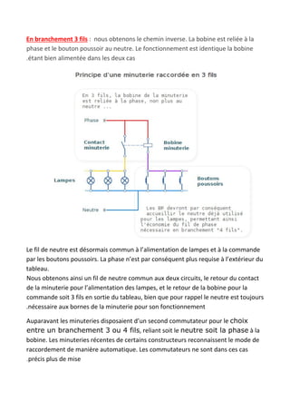 En branchement 3 fils​ : nous obtenons le chemin inverse. La bobine est reliée à la
phase et le bouton poussoir au neutre. Le fonctionnement est identique la bobine
.étant bien alimentée dans les deux cas
Le fil de neutre est désormais commun à l’alimentation de lampes et à la commande
par les boutons poussoirs. La phase n’est par conséquent plus requise à l’extérieur du
tableau.
Nous obtenons ainsi un fil de neutre commun aux deux circuits, le retour du contact
de la minuterie pour l’alimentation des lampes, et le retour de la bobine pour la
commande soit 3 fils en sortie du tableau, bien que pour rappel le neutre est toujours
.nécessaire aux bornes de la minuterie pour son fonctionnement
Auparavant les minuteries disposaient d’un second commutateur pour le ​choix
entre un branchement 3 ou 4 fils​, reliant soit le ​neutre soit la phase​ à la
bobine. Les minuteries récentes de certains constructeurs reconnaissent le mode de
raccordement de manière automatique. Les commutateurs ne sont dans ces cas
.précis plus de mise
 