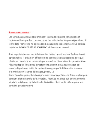 SCHÉMAS DE RACCORDEMENT​ :
Les schémas qui suivent reprennent la disposition des connexions et
repères utilisés par les constructeurs des minuteries les plus répandues. Si
le modèle recherché ne correspond à aucun de ces schémas vous pouvez
rejoindre le ​forum de discussion​ et​ demander conseil.
Sont représentés sur ces schémas des boites de dérivation. Celles-ci sont
optionnelles. Il existe en effet bien de configurations possibles. Lorsque
plusieurs circuits sont desservis par un même disjoncteur ils peuvent être
répartis depuis le tableau directement, au sein des appareillages ou
encore depuis une boite de dérivation regroupant différentes sources
d'alimentation (autres éclairages, prises, ..).
Seuls deux lampes et boutons poussoirs sont représentés. D'autres lampes
peuvent bien entendu être ajoutées, reprises les unes aux autres comme
ici, dans le tableau ou la boite de dérivation. Il en va de même pour les
boutons poussoirs (BP).
 