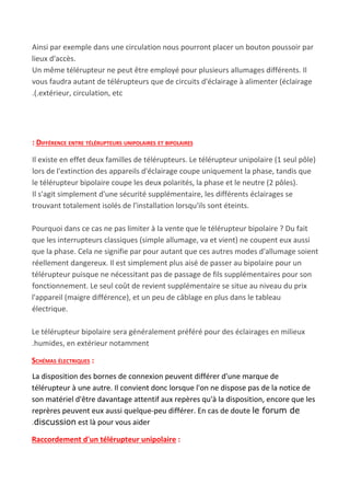 Ainsi par exemple dans une circulation nous pourront placer un bouton poussoir par
lieux d'accès.
Un même télérupteur ne peut être employé pour plusieurs allumages différents. Il
vous faudra autant de télérupteurs que de circuits d'éclairage à alimenter (éclairage
.(.extérieur, circulation, etc
: DIFFÉRENCE ENTRE TÉLÉRUPTEURS UNIPOLAIRES ET BIPOLAIRES
Il existe en effet deux familles de télérupteurs. Le télérupteur​ ​unipolaire (1 seul pôle)
lors de l'extinction des appareils d'éclairage coupe uniquement la phase, tandis que
le télérupteur​ ​bipolaire coupe les deux polarités, la phase et le neutre (2 pôles).
Il s'agit simplement d'une sécurité supplémentaire, les différents éclairages se
trouvant totalement isolés de l'installation lorsqu'ils sont éteints.
Pourquoi dans ce cas ne pas limiter à la vente que le télérupteur bipolaire ? Du fait
que les interrupteurs classiques (simple allumage, va et vient) ne coupent eux aussi
que la phase. Cela ne signifie par pour autant que ces autres modes d'allumage soient
réellement dangereux. Il est simplement plus aisé de passer au bipolaire pour un
télérupteur puisque ne nécessitant pas de passage de fils supplémentaires pour son
fonctionnement. Le seul coût de revient supplémentaire se situe au niveau du prix
l'appareil (maigre différence), et un peu de câblage en plus dans le tableau
électrique.
Le télérupteur bipolaire sera généralement préféré pour des éclairages en milieux
.humides, en extérieur notamment
SCHÉMAS ÉLECTRIQUES​ :
La disposition des bornes de connexion peuvent différer d'une marque de
télérupteur à une autre. Il convient donc lorsque l'on ne dispose pas de la notice de
son matériel d'être davantage attentif aux repères qu'à la disposition, encore que les
reprères peuvent eux aussi quelque-peu différer. En cas de doute ​le forum de
.discussion​ est là pour vous aider
Raccordement d'un télérupteur unipolaire​ :
 