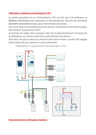 Télérupteur unipolaire en branchement 3 fils​ :
Le schéma précédant est en "branchement 4 fils​", du fait que 4 fils extérieurs au
tableau électrique sont nécessaires au fonctionnement, deux fils de commande
(​boutons poussoirs​) et deux pour l'alimentation des lampes.
Une autre mode de raccordement permet de faire l'économie du fil de phase (rouge),
d'où l'intitulé "branchement​ ​3 fils​".
Le principe est simple. Nous envoyons cette fois la phase directement à la borne A1
du télérupteur, en créant un pont entre cette dernière et la borne 1.
C'est alors non plus la phase qui dessert les BP mais le neutre. Le retour BP regagne
alors la borne A2 pour refermer le circuit commande
Raccordement d'un télérupteur bipolaire​ :
 