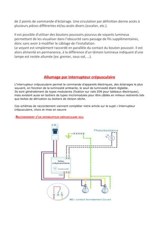 de 2 points de commande d'éclairage. Une circulation par définition donne accès à
plusieurs pièces différentes et/ou accès divers (escalier, etc.).
Il est possible d'utiliser des boutons poussoirs pourvus de voyants lumineux
permettant de les visualiser dans l'obscurité sans passage de fils supplémentaires,
donc sans avoir à modifier le câblage de l'installation.
Le voyant est simplement raccordé en parallèle du contact du bouton poussoir. Il est
alors alimenté en permanence, à la différence d'un témoin lumineux indiquant d'une
lampe est restée allumée (ex: grenier, sous-sol, ...).
Allumage par interrupteur crépusculaire
L​'​interrupteur crépusculaire​ permet la commande d'appareils électriques, des éclairages le plus
souvent, en fonction de la luminosité ambiante, le seuil de luminosité étant réglable.
Ils sont généralement de types modulaires (fixation sur rails DIN pour ​tableaux électriques​),
mais existent aussi en boitiers de types micromodules pour être câblés en milieux restreints tels
que boites de dérivation ou boitiers de cloison sèche.
Ces schémas de raccordement viennent compléter notre article sur le sujet ​: ​Interrupteur
crépusculaire, choix et mise en oeuvre
: RACCORDEMENT D'UN INTERRUPTEUR CRÉPUSCULAIRE SEUL
 