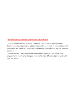 : RACCORDEMENT D'UN INTERRUPTEUR CRÉPUSCULAIRE AVEC CONTACTEUR
Le contacteur de puissance permet l'alimentation d'un ou plusieurs appareils
électriques avec une puissance globale importante. Le pouvoir de coupure (exprimé
en ampères) du contacteur sera par conséquent déterminé en fonction des appareils
alimentés.
Un montage avec contacteur permet également d'alimenter commande (inter
crépusculaire) et puissance (lampes) avec des tensions différentes ​(non représenté
.​(sur le schéma
 