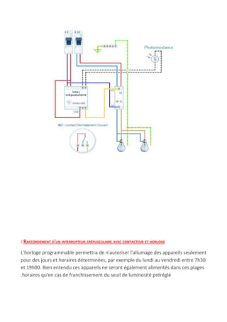 : RACCORDEMENT D'UN INTERRUPTEUR CRÉPUSCULAIRE AVEC CONTACTEUR ET HORLOGE
L'horloge programmable permettra de n'autoriser l'allumage des appareils seulement
pour des jours et horaires déterminées, par exemple du lundi au vendredi entre 7h30
et 19h00. Bien entendu ces appareils ne seront également alimentés dans ces plages
.horaires qu'en cas de franchissement du seuil de luminosité préréglé
 