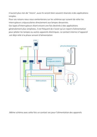 n'auront plus rien de "micro", aussi ils seront bien souvent réservés à des applications
simples.
Pour ces raisons nous nous contenterons sur les schémas qui suivent de relier les
interrupteurs crépusculaires directement aux lampes desservies.
Ces types d'interrupteurs étant encore une fois destinés à des applications
généralement plus simplistes, il est fréquent de n'avoir qu'un report d'alimentation
pour piloter les lampes ou autres appareils électriques. Le contact interne à l'appareil
.est déjà relié à la phase servant d'alimentation
.Même schéma avec cette fois un contact sec pour l'alimentation des appareils
 
