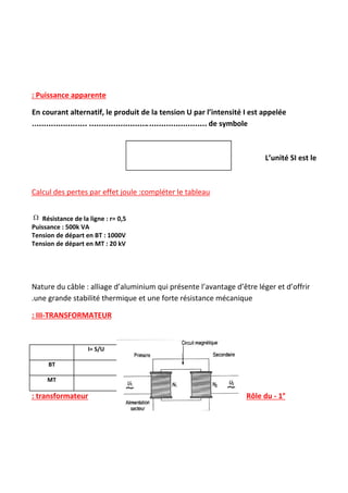  
 
 
 
 
: Puissance apparente
En courant alternatif, le produit de la tension U par l’intensité I est appelée
..………………… …………………….…………………… ​de symbole
L’unité SI est le
Calcul des pertes par effet joule :compléter le tableau
Résistance de la ligne : r= 0,5
Puissance : 500k VA
Tension de départ en BT : 1000V
Tension de départ en MT : 20 kV
Nature du câble : alliage d’aluminium qui présente l’avantage d’être léger et d’offrir
.une grande stabilité thermique et une forte résistance mécanique
: III-TRANSFORMATEUR
I= S/U Pertes : RI​2
BT
MT
Rôle du - 1°
: transformateur
 