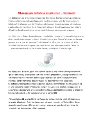 Allumage par détecteur de présence – movement
Les​ ​détecteurs​ ​de​ ​présence aussi appelés détecteurs​ ​de mouvement, permettent
l’alimentation automatique d’appareils électriques pour une durée déterminée
(réglable), le plus souvent de l’éclairage et dans des lieux de passage (circulations,
escaliers) ou en extérieur. Il est également fréquent d'en trouver pour des raisons
d'hygiène dans les sanitaires, permettant l'allumage sans contact physique.
Les détecteurs offrent de nombreuses possibilités, comme la commande d’ouverture
d’un portail automatique, prévenir d’une intrusion, etc. Nous n’aborderons dans ce
présent article que les bases de l’utilisation d’un détecteur de présence à 3 fils.
D’autres articles suivront pour des applications plus avancées comme l’ajout de
... ,commandes d’arrêt ou de marche forcée, association d’une horloge
Les détecteurs 3 fils ont pour fonctionner besoin d'une alimentation permanente
(phase et neutre). Bien que ce soit en d’infimes proportions, nous pouvons dès lors
affirmer qu'ils consomment de l'énergie électrique en permanence (lumières
éteintes) contrairement à des allumages via des interrupteurs classiques.
Le détecteur comporte donc deux bornes pour son alimentation électrique (L et N),
et une troisième appelée "retour de lampe" (L1), qui sera à relier aux appareils à
commander. Lorsqu'une présence est détectée, un contact interne relie la phase de
l'alimentation (L) à cette troisième borne, la sortie (L1).
*​ L'appellation ​L1​ peut prêter à confusion du fait que la lette ​L​ soit généralement
réservée à la phase. Ce ​L1​ est justement fait pour rappeler qu'il s'agit bien d'une
phase lorsque l'appareil ferme son contact interne, et que donc il y a risque de
.court-circuit si un neutre y était raccordé
 
