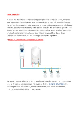 Mise en garde​ :
Il existe des détecteurs ne nécessitant pas la présence du neutre (2 fils), mais ces
derniers posent des problèmes avec la majorité des lampes à économie d’énergie
tandis que les ampoules à incandescence se verront très prochainement retirées du
marché. Les ampoules fluocompactes posent en outre des problèmes qui cette fois
concerne tous les modes de commande « temporisés », ayant besoin d’une durée
minimale de fonctionnement pour bien éclairer et voient leur durée de vie
.nettement compromise par des allumages courts et à répétition
: SCHÉMA DE RACCORDEMENT D'UN DÉTECTEUR DE PRÉSENCE
Le contact interne à l’appareil est ici représenté entre les bornes L et L1, montrant
que le détecteur agit comme un interrupteur de type ​simple allumage​. Dès
qu’une présence est détectée, le contact se ferme pour une durée donnée,
.permettant ainsi l’alimentation des lampes
 