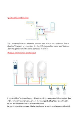 : ​(SCHÉMA DÉVELOPPÉ ​(​DÉRIVATION
Voici un exemple de raccordement pouvant vous aider au raccordement de vos
circuits d'éclairage. La répartition des fils s'effectue par bornes de type Wago ou
.dominos généralement dans les boites de dérivation
:PLUSIEURS DÉTECTEURS POUR LE MÊME CIRCUIT
Il est possible d’associer plusieurs détecteurs de présence pour l’alimentation d’un
même circuit. Il convient simplement de relier (ponter) la phase, le neutre et le
retour de lampe entre les différents détecteurs.
Le nombre de détecteurs est illimité, tandis que le nombre de lampes est limité à
 