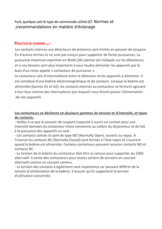 huit, quelque-soit le type de commande utilisé (Cf. ​Normes et
.(recommandations en matière d’éclairage
POUR PLUS DE PUISSANCE …​ :
Les contacts internes aux détecteurs de présence sont limités en pouvoir de coupure.
En d'autres termes ils ne sont pas conçus pour supporter de fortes puissances. La
puissance maximum exprimée en Watts (W) admise est indiquée sur les détecteurs,
et si vos besoins sont plus importants il vous faudra alimenter les appareils par le
biais d'un relais appelé « contacteur de puissance ».
Le contacteur sert d'intermédiaire entre le détecteur et les appareils à alimenter. Il
est constitué d'une bobine électromagnétique et de contacts. Lorsque la bobine est
alimentée (bornes A1 et A2), les contacts internes au contacteur se ferment agissant
à leur tour comme des interrupteurs par lesquels nous feront passer l’alimentation
.de nos appareils
Les contacteurs se déclinent en plusieurs gammes de tension et d’intensité, et types
de contacts.
- Veillez à ce que le pouvoir de coupure (capacité à ouvrir un contact pour une
intensité donnée) du contacteur choisi convienne au calibre du disjoncteur et de fait
à la puissance des appareils en aval.
- Les contacts utilisés ici sont de type NO (Normally Open), ouverts au repos. A
l’inverse les contacts NC (Normally Closed) sont fermés à l’état repos et s’ouvrent
quand la bobine est alimentée. Certains contacteurs peuvent associer contacts NO et
contacts NC.
- La tension de la bobine du contacteur doit être ici conçue pour supporter du 230V
alternatif. Il existe des contacteurs pour toutes sortent de tensions en courant
alternatif comme en courant continu.
- La tension des contacts à également sont importance car pouvant différer de la
tension d’alimentation de la bobine. S’assurer qu’ils supportent la tension
d’utilisation concernée.
 