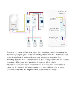 Comme le montre ce schéma, deux protections sont alors requises. Nous avons un
disjoncteur pour protéger la partie commande (détecteur + bobine du contacteur) et
un autre pour la partie puissance (contacts de puissance et appareils). Pour
davantage de clarté de la partie commande et de la partie puissance ont été dessinés
de couleurs différentes. Dans la pratique ils auront la même colorie.
Nous pourrions tout aussi bien utiliser ce mode de câblage pour alimenter autre
chose que des appareils d’éclairage, auquel cas il faudra adapter pour la partie
.puissance ​le calibre du disjoncteur​ et la section des fils utilisés
 