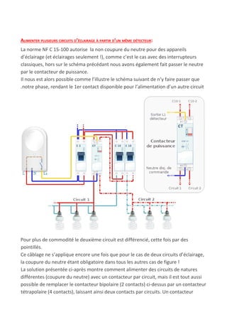 ALIMENTER PLUSIEURS CIRCUITS D’ÉCLAIRAGE À PARTIR D’UN MÊME DÉTECTEUR​:
La norme NF C 15-100 autorise la non coupure du neutre pour des appareils
d’éclairage (et éclairages seulement !), comme c’est le cas avec des interrupteurs
classiques, hors sur le schéma précédant nous avons également fait passer le neutre
par le contacteur de puissance.
Il nous est alors possible comme l’illustre le schéma suivant de n’y faire passer que
.notre phase, rendant le 1er contact disponible pour l’alimentation d’un autre circuit
Pour plus de commodité le deuxième circuit est différencié, cette fois par des
pointillés.
Ce câblage ne s’applique encore une fois que pour le cas de deux circuits d’éclairage,
la coupure du neutre étant obligatoire dans tous les autres cas de figure !
La solution présentée ci-après montre comment alimenter des circuits de natures
différentes (coupure du neutre) avec un contacteur par circuit, mais il est tout aussi
possible de remplacer le contacteur bipolaire (2 contacts) ci-dessus par un contacteur
tétrapolaire (4 contacts), laissant ainsi deux contacts par circuits. Un contacteur
 