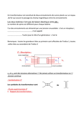 Un transformateur est constitué de deux enroulements​ ​de cuivre placés sur un noyau
.de fer qui assure le passage du champ magnétique entre les enroulements
Les deux bobines n’ont pas de liaison électrique entre​ ells ;
Le nombre de spires est différent pour chaque bobine
l’un des enroulements est alimenté par une​ ​tension sinusoïdale : c’est un récepteur ;
..……………………………………il est appelé
.…………………… l’autre joue le rôle d’un générateur : c’est le
Remarques : toutes les grandeurs liées au ​primaire​ sont affectées de l’indice 1, toutes
.celles liées au ​secondaire​ de l’indice 2
2° - Description : 
u​1​ et u​2​ sont des tensions alternatives ! ! Ne jamais utiliser un transformateur en ! !
.tension continue
: Symbolisation-3°
Les symboles du transformateur sont
: Étude expérimentale-4°
a. Rapport de transformation :
 