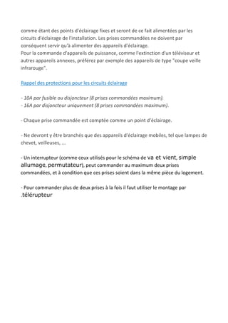 comme étant des points d'éclairage fixes et seront de ce fait alimentées par les
circuits d'éclairage de l'installation. Les prises commandées ne doivent par
conséquent servir qu'à alimenter des appareils d'éclairage.
Pour la commande d'appareils de puissance, comme l'extinction d'un téléviseur et
autres appareils annexes, préférez par exemple des appareils de type "coupe veille
infrarouge".
Rappel des protections pour les circuits éclairage
- 10A par fusible ou disjoncteur (8 prises commandées maximum).
- 16A par disjoncteur uniquement (8 prises commandées maximum)​.
- Chaque prise commandée est comptée comme un point d’éclairage.
- Ne devront y être branchés que des appareils d'éclairage mobiles, tel que lampes de
chevet, veilleuses, ...
- Un interrupteur (comme ceux utilisés pour le schéma de ​va et vient​, ​simple
allumage​, ​permutateur​), peut commander au maximum deux prises
commandées, et à condition que ces prises soient dans la même pièce du logement.
- Pour commander plus de deux prises à la fois il faut utiliser le montage par
.télérupteur
 