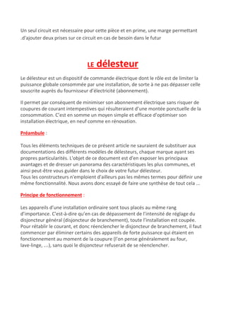 Un seul circuit est nécessaire pour cette pièce et en prime, une marge permettant
.d'ajouter deux prises sur ce circuit en cas de besoin dans le futur
LE ​délesteur
Le délesteur est un dispositif de commande électrique dont le rôle est de limiter la
puissance globale consommée par une installation, de sorte à ne pas dépasser celle
souscrite auprès du fournisseur d’électricité (abonnement).
Il permet par conséquent de minimiser son abonnement électrique sans risquer de
coupures de courant intempestives qui résulteraient d’une montée ponctuelle de la
consommation. C’est en somme un moyen simple et efficace d’optimiser son
installation électrique, en neuf comme en rénovation.
Préambule​ :
Tous les éléments techniques de ce présent article ne sauraient de substituer aux
documentations des différents modèles de délesteurs, chaque marque ayant ses
propres particularités. L'objet de ce document est d'en exposer les principaux
avantages et de dresser un panorama des caractéristiques les plus communes, et
ainsi peut-être vous guider dans le choix de votre futur délesteur.
Tous les constructeurs n'emploient d'ailleurs pas les mêmes termes pour définir une
même fonctionnalité. Nous avons donc essayé de faire une synthèse de tout cela ...
Principe de fonctionnement​ :
Les appareils d’une installation ordinaire sont tous placés au même rang
d’importance. C'est-à-dire qu’en cas de dépassement de l’intensité de réglage du
disjoncteur général (disjoncteur de branchement), toute l’installation est coupée.
Pour rétablir le courant, et donc réenclencher le disjoncteur de branchement, il faut
commencer par éliminer certains des appareils de forte puissance qui étaient en
fonctionnement au moment de la coupure (l’on pense généralement au four,
lave-linge, …), sans quoi le disjoncteur refuserait de se réenclencher.
 
