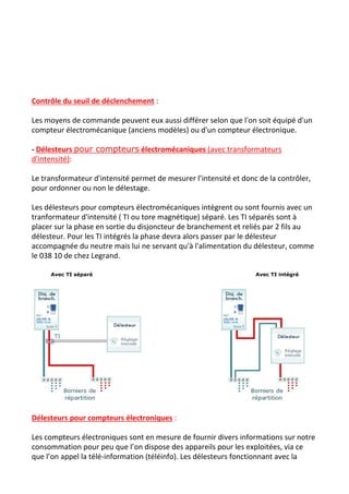 Contrôle du seuil de déclenchement​ :
Les moyens de commande peuvent eux aussi différer selon que l'on soit équipé d'un
compteur électromécanique (anciens modèles) ou d'un compteur électronique.
- ​Délesteurs ​pour compteurs​ électromécaniques​ (avec transformateurs
d'intensité)​:
Le transformateur d'intensité permet de mesurer l’intensité et donc de la contrôler,
pour ordonner ou non le délestage.
Les délesteurs pour compteurs électromécaniques intègrent ou sont fournis avec un
tranformateur d'intensité ( TI ou tore magnétique) séparé. Les TI séparés sont à
placer sur la phase en sortie du disjoncteur de branchement et reliés par 2 fils au
délesteur. Pour les TI intégrés la phase devra alors passer par le délesteur
accompagnée du neutre mais lui ne servant qu'à l'alimentation du délesteur, comme
le 038 10 de chez Legrand.
​Avec TI séparé​ ​Avec TI intégré
Délesteurs pour compteurs électroniques​ :
Les compteurs électroniques sont en mesure de fournir divers informations sur notre
consommation pour peu que l’on dispose des appareils pour les exploitées, via ce
que l’on appel la télé-information (téléinfo). Les délesteurs fonctionnant avec la
 