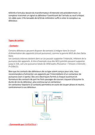 téléinfo n’ont plus besoin du transformateur d’intensité cité précédemment. Le
compteur transmet un signal au délesteur l’avertissant de l’arrivée au seuil critique.
Un câble avec 2 fils torsadés de 6/10 de millimètre suffit à relier le compteur au
délesteur.
Types de sorties​ :
- Contacts​ :
Certains délesteurs peuvent disposer de contacts à intégrer dans le circuit
d'alimentation des appareils (circuit puissance), comme la gamme M15 de chez Delta
Dore.
Les contacts internes doivent dans ce cas pouvoir supporter l'intensité, inhérent de la
puissance des appareils. A titre d'exemple ceux des M15 précités peuvent supporter
jusqu'à 15A, soit une puissance totale de 3450 watts ​(Puissance = Tension x Intensité ;
P=230x15​)​.
Bien que les contacts des délesteurs de ce type soient conçus pour cela, nous
recommandons d'alimenter vos appareils par l'intermédiaire d'un contacteur de
puissance ​(voir ci-après)​. Des arcs électriques formés à chaque ouverture et
fermeture des contacts de part les forts passages de courant risquent d'écourter la
durée de vie du délesteur, plus onéreux qu'un contacteur.
Un contacteur bipolaire (2 contacts) permettra en outre de couper phase et neutre,
contrairement à ces délesteur.
- Commande par ​contacteur​ :
 