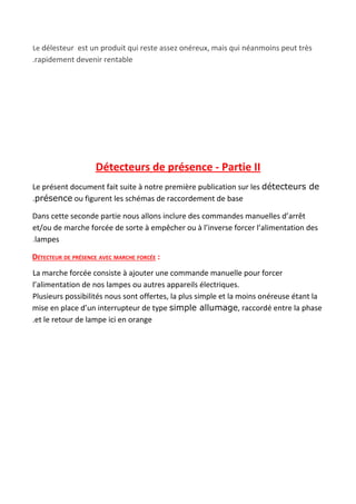 Le​ délesteur est un produit qui reste assez onéreux, mais qui néanmoins peut très
.rapidement devenir rentable
Détecteurs de présence - Partie II
Le présent document fait suite à notre première publication sur les ​détecteurs de
.présence​ ou figurent les schémas de raccordement de base
Dans cette seconde partie nous allons inclure des commandes manuelles d’arrêt
et/ou de marche forcée de sorte à empêcher ou à l’inverse forcer l’alimentation des
.​lampes
DÉTECTEUR DE PRÉSENCE AVEC MARCHE FORCÉE​ :
La marche forcée consiste à ajouter une commande manuelle pour forcer
l’alimentation de nos lampes ou autres appareils électriques.
Plusieurs possibilités nous sont offertes, la plus simple et la moins onéreuse étant la
mise en place d’un interrupteur de type ​simple allumage​, raccordé entre la phase
.et le retour de lampe ici en orange
 