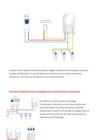 Lorsque l’interrupteur est fermé la phase regagne directement les lampes sans tenir
compte du détecteur. En cas de détection la fermeture du contact interne au
.détecteur n’aura aucune incidence sur le fonctionnement
Exemples d’applications plus complètes avec marche forcée du même type
Le schéma ci-contre inclut une horloge.
L’interrupteur doit être comme énoncé plus haut
relié entre phase et retour de lampe, cette fois
représenté en violet. Le fil orange ne regagne pas les
lampes mais se contente de relier les contacts du
.détecteur et de l’horloge
 