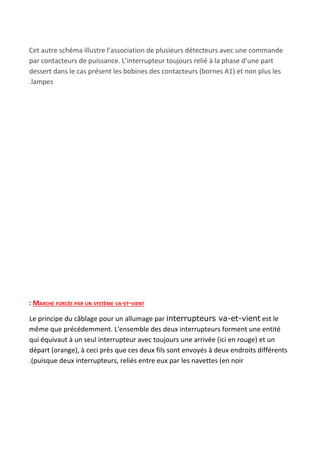 Cet autre schéma illustre l’association de plusieurs détecteurs avec une commande
par contacteurs de puissance. L’interrupteur toujours relié à la phase d’une part
dessert dans le cas présent les bobines des contacteurs (bornes A1) et non plus les
.lampes
: MARCHE FORCÉE PAR UN SYSTÈME VA-ET-VIENT
Le principe du câblage pour un allumage par ​interrupteurs va-et-vient​ est le
même que précédemment. L'ensemble des deux interrupteurs forment une entité
qui équivaut à un seul interrupteur avec toujours une arrivée (ici en rouge) et un
départ (orange), à ceci près que ces deux fils sont envoyés à deux endroits différents
.(puisque deux interrupteurs, reliés entre eux par les navettes (en noir
 