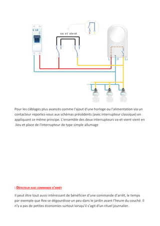 Pour les câblages plus avancés comme l'ajout d'une horloge ou l'alimentation via un
contacteur reportez-vous aux schémas précédents (avec interrupteur classique) en
appliquant ce même principe. L'ensemble des deux interrupteurs va-et-vient vient en
.lieu et place de l'interrupteur de type simple allumage
: DÉTECTEUR AVEC COMMANDE D’ARRÊT
Il peut être tout aussi intéressant de bénéficier d’une commande d’arrêt, le temps
par exemple que Rex se dégourdisse un peu dans le jardin avant l’heure du couché. Il
n’y a pas de petites économies surtout lorsqu’il s’agit d’un rituel journalier.
 