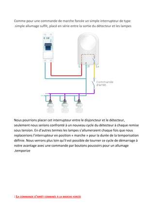 Comme pour une commande de marche forcée un simple interrupteur de type
.simple allumage suffit, placé en série entre la sortie du détecteur et les lampes
Nous pourrions placer cet interrupteur entre le disjoncteur et le détecteur,
seulement nous serions confronté à un nouveau cycle du détecteur à chaque remise
sous tension. En d’autres termes les lampes s’allumeraient chaque fois que nous
replacerions l’interrupteur en position « marche » pour la durée de la temporisation
définie. Nous verrons plus loin qu’il est possible de tourner ce cycle de démarrage à
notre avantage avec une commande par boutons poussoirs pour un allumage
.​temporize
: LA COMMANDE D’ARRÊT COMBINÉE À LA MARCHE FORCÉE
 