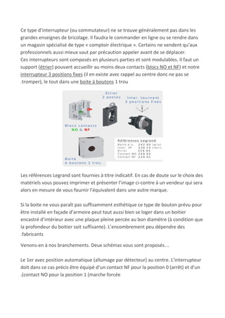 Ce type d’interrupteur (ou commutateur) ne se trouve généralement pas dans les
grandes enseignes de bricolage. Il faudra le commander en ligne ou se rendre dans
un magasin spécialisé de type « comptoir électrique ». Certains ne vendent qu’aux
professionnels aussi mieux vaut par précaution appeler avant de se déplacer.
Ces interrupteurs sont composés en plusieurs parties et sont modulables. Il faut un
support (​étrier​) pouvant accueillir au moins deux contacts (​blocs NO et NF​) et notre
interrupteur 3 positions fixes​ (il en existe avec rappel au centre donc ne pas se
.tromper), le tout dans une ​boite à boutons​ 1 trou
Les références Legrand sont fournies à titre indicatif. En cas de doute sur le choix des
matériels vous pouvez imprimer et présenter l’image ci-contre à un vendeur qui sera
alors en mesure de vous fournir l’équivalent dans une autre marque.
Si la boite ne vous paraît pas suffisamment esthétique ce type de bouton prévu pour
être installé en façade d’armoire peut tout aussi bien se loger dans un boitier
encastré d’intérieur avec une plaque pleine percée au bon diamètre (à condition que
la profondeur du boitier soit suffisante). L’encombrement peu dépendre des
.fabricants
Venons-en à nos branchements. Deux schémas vous sont proposés…
Le 1er avec position automatique (allumage par détecteur) au centre. L’interrupteur
doit dans ce cas précis être équipé d’un contact NF pour la position 0 (arrêt) et d’un
.(contact NO pour la position 1 (marche forcée
 