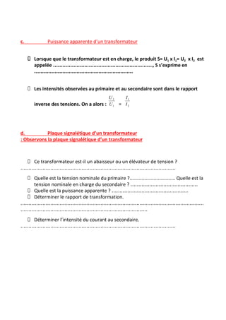 c. Puissance apparente d’un transformateur
Lorsque que le transformateur est en charge, le produit S= U​1​ x I​1​= U​2​ x I​2​ est
appelée …………………..………………………………….., S s’exprime en
………………………………………………………
Les intensités observées au primaire et au secondaire sont dans le rapport
inverse des tensions. On a alors : =
d. Plaque signalétique d’un transformateur
: Observons la plaque signalétique d’un transformateur
Ce transformateur est-il un abaisseur ou un élévateur de tension ?
………………………………………………………………………………………
Quelle est la tension nominale du primaire ?.................................. Quelle est la
tension nominale en charge du secondaire ? …………………………………….
Quelle est la puissance apparente ? ………………………………………….
Déterminer le rapport de transformation.
………………………………………………………………………………………………………
………………………………………………………………………
Déterminer l’intensité du courant au secondaire.
………………………………………………………………………………………
 