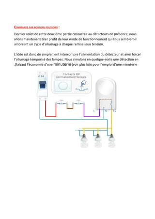 COMMANDE PAR BOUTONS POUSSOIRS​ :
Dernier volet de cette deuxième partie consacrée au détecteurs de présence, nous
allons maintenant tirer profit de leur mode de fonctionnement qui tous semble-t-il
amorcent un cycle d’allumage à chaque remise sous tension.
L’idée est donc de simplement interrompre l’alimentation du détecteur et ainsi forcer
l’allumage temporisé des lampes. Nous simulons en quelque-sorte une détection en
.(faisant l’économie d’une ​minuterie​ (voir plus loin pour l’emploi d’une minuterie
 