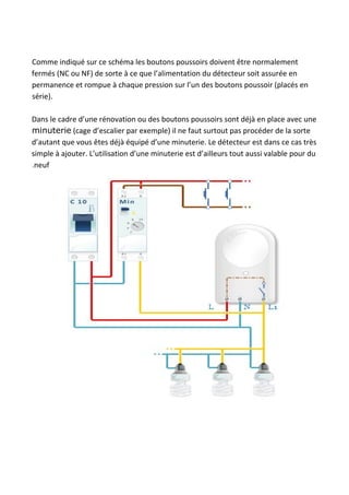 Comme indiqué sur ce schéma les boutons poussoirs doivent être normalement
fermés (NC ou NF) de sorte à ce que l’alimentation du détecteur soit assurée en
permanence et rompue à chaque pression sur l’un des boutons poussoir (placés en
série).
Dans le cadre d’une rénovation ou des boutons poussoirs sont déjà en place avec une
minuterie​ (cage d’escalier par exemple) il ne faut surtout pas procéder de la sorte
d’autant que vous êtes déjà équipé d’une minuterie. Le détecteur est dans ce cas très
simple à ajouter. L’utilisation d’une minuterie est d’ailleurs tout aussi valable pour du
.neuf
 