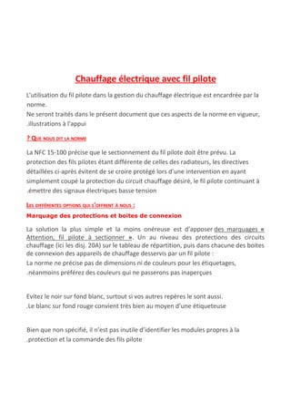  
Chauffage électrique avec fil pilote
L'utilisation du fil pilote dans la gestion du chauffage électrique est encardrée par la
norme.
Ne seront traités dans le présent document que ces aspects de la norme en vigueur,
.illustrations à l'appui
? QUE NOUS DIT LA NORME
La NFC 15-100 précise que le sectionnement du fil pilote doit être prévu. La
protection des fils pilotes étant différente de celles des radiateurs, les directives
détaillées ci-après évitent de se croire protégé lors d’une intervention en ayant
simplement coupé la protection du circuit chauffage désiré, le fil pilote continuant à
.émettre des signaux électriques basse tension
LES DIFFÉRENTES OPTIONS QUI S'OFFRENT À NOUS :
Marquage des protections et boites de connexion
La solution la plus simple et la moins onéreuse est d’apposer ​des marquages ​«
Attention, fil pilote à sectionner »​. Un au niveau des protections des circuits
chauffage (ici les disj. 20A) sur le tableau de répartition, puis dans chacune des boites
de connexion des appareils de chauffage desservis par un fil pilote :
La norme ne précise pas de dimensions ni de couleurs pour les étiquetages,
.néanmoins préférez des couleurs qui ne passerons pas inaperçues
Evitez le noir sur fond blanc, surtout si vos autres repères le sont aussi.
.Le blanc sur fond rouge convient très bien au moyen d’une étiqueteuse
Bien que non spécifié, il n’est pas inutile d’identifier les modules propres à la
.protection et la commande des fils pilote
 