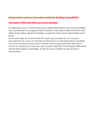  
Sectionnement associé un interrupteur général de chauffage (2 possibilités)​ :
Interrupteur Différentiel dédié aux circuits chauffage​ ​ :
En regroupant sous un même interrupteur différentiel (ID) tous les circuits chauffage
avec la protection et le programmateur fil pilote, l’interrupteur différentiel fera alors
office d’interrupteur général chauffage, coupant du même coup l’alimentation du fil
pilote.
Aucun autre type de circuit ne doit être repris sous ce même ID, et il convient
naturellement de ne pas se contenter de déclencher l’un des disjoncteurs chauffage
lors d’une intervention sans quoi le fil pilote serait toujours alimenté. Bien que la
norme ne l’impose pas le bon sens nous conduit à identifier l’interrupteur différentiel
comme étant dédié au chauffage, ce afin de ne pas l’oublier lors de nos futurs
interventions.
 
