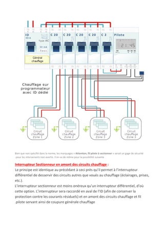 Bien que non spécifié dans la norme, les marquages « ​Attention, fil pilote à sectionner​ » serait un gage de sécurité
.pour les intervenants non-avertis. Il en va de même pour la possibilité suivante
Interrupteur Sectionneur en amont des circuits chauffage ​:
Le principe est identique au précédant à ceci près qu’il permet à l’interrupteur
différentiel de desservir des circuits autres que voués au chauffage (éclairages, prises,
etc.).
L’interrupteur sectionneur est moins onéreux qu’un interrupteur différentiel, d’où
cette option. L’interrupteur sera raccordé en aval de l’ID (afin de conserver la
protection contre les courants résiduels) et en amont des circuits chauffage et fil
.pilote servant ainsi de coupure générale chauffage
 