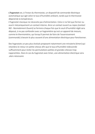 L​'hygrostat​ est, à l'instar du thermostat, un dispositif de commande électrique
automatique qui agit selon le taux d'humidité ambiant, tandis que le thermostat
dépend de la température.
L'hygrostat classique ne nécessite pas d'alimentation. Celui-ci ne fait que fermer ou
ouvrir mécaniquement un contact interne. Ainsi un contact ouvert au repos ​(contact
NO - Normalement Ouvert)​ se fermera chaque fois que le seuil d'humidité réglé sera
dépassé, à ne pas confondre avec un hygromètre qui est un appareil de mesure,
comme le thermomètre, qui lorsqu'il permet de faire de l'asservissement
(commande) à besoin le plus souvent d'une alimentation électrique pour fonctionner.
Des hygrostats un peu plus évolués proposent notamment une minuterie (timer) qui
retardera le retour en petite vitesse afin que le taux d'humidité redescende
suffisamment pour éviter les permutations petites et grandes vitesses trop
rapprochées. Dans le cas du hygrostat avec timer, une alimentation électrique sera
.alors nécessaire
 