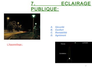 17
7. ECLAIRAGE
PUBLIQUE:
Les objectifs à atteindre en éclairage de
voies publiques peuvent être de quatre
ordres :
A. Sécurité
B. Confort
C. Rentabilité
D. Agrément
L’Appareillage :se compose généralement de:
•D’un Luminaire
•D’une Ferrure
•D’une Candelarre
Luminaire
Ferrure
Candelabre
 