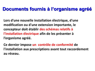 Lors d'une nouvelle installation électrique, d'une
modification ou d'une extension importante, le
concepteur doit établir des schémas relatifs à
l'installation électrique afin de les présenter à
l’organisme agréé.
Ce dernier impose un contrôle de conformité de
l'installation aux prescriptions avant tout raccordement
au réseau.
Documents fournis à l’organisme agréé
 
