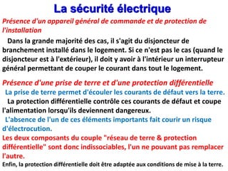 Dans la grande majorité des cas, il s'agit du disjoncteur de
branchement installé dans le logement. Si ce n'est pas le cas (quand le
disjoncteur est à l'extérieur), il doit y avoir à l'intérieur un interrupteur
général permettant de couper le courant dans tout le logement.
Présence d'une prise de terre et d'une protection différentielle
La prise de terre permet d'écouler les courants de défaut vers la terre.
La protection différentielle contrôle ces courants de défaut et coupe
l'alimentation lorsqu'ils deviennent dangereux.
L'absence de l'un de ces éléments importants fait courir un risque
d'électrocution.
Les deux composants du couple "réseau de terre & protection
différentielle" sont donc indissociables, l'un ne pouvant pas remplacer
l'autre.
Enfin, la protection différentielle doit être adaptée aux conditions de mise à la terre.
La sécurité électrique
Présence d'un appareil général de commande et de protection de
l'installation
 