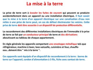 La prise de terre sert à écouler les fuites de courant qui peuvent se produire
accidentellement dans un appareil ou une installation électrique. Il faut savoir
que la mise à la terre d'un appareil électrique sur une canalisation d'eau non
reliée à une prise de terre peut, en cas de défaut électrocuter les voisins. Cette
prise de terre doit être associée à un dispositif de protection différentielle.
Le raccordement des différentes installations électriques de l'immeuble à la prise
de terre se fait par un conducteur principal de terre et des dérivations
aboutissant au tableau de chaque appartement.
En règle générale les appareils comportant une enveloppe métallique tels que
réfrigérateur, machine à laver, lave-vaisselle, cuisinière et four, chauffe-
eau…doivent être " mis à la terre ".
Ces appareils sont équipés d'un dispositif de raccordement à la terre : borne de
terre sur l'appareil, cordon d'alimentation à 3 fils, fiche avec contact de terre.
La mise à la terre
 