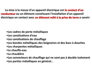 •Les cadres de porte métalliques
•Les canalisations d'eau
•Les canalisations de chauffage
•Les bondes métalliques des baignoires et des bacs à douches
•Les charpentes métalliques
•Le chauffe-eau
•La chaudière
•Les convecteurs de chauffage qui ne sont pas à double isolement
•Les parties métalliques en général...
La mise à la masse d'un appareil électrique est le contact d'un
conducteur ou un élément constituant l'installation d'un appareil
électrique en contact avec un élément relié à la prise de terre a savoir:
 