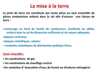La mise à la terre
La prise de terre est constituée par toute pièce ou tout ensemble de
pièces conductrices enfouis dans le sol afin d'assurer une liaison de
terre :
=ceinturage en fond de fouille de conducteurs ,feuillards ou câbles
enfouis dans le sol de dimension suffisante et de nature adéquate;
=piquets verticaux;
=plaques métalliques, rubans;
= conduites métalliques de distribution publique d’eau.
Sont interdits:
= les canalisations de gaz
= les canalisations de chauffage central
=les conduites d’ évacuation d’eau, de fumée ou d’ordures ménagères
 