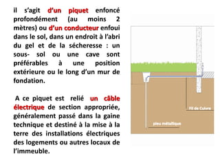 il s’agit d’un piquet enfoncé
profondément (au moins 2
mètres) ou d’un conducteur enfoui
dans le sol, dans un endroit à l’abri
du gel et de la sécheresse : un
sous- sol ou une cave sont
préférables à une position
extérieure ou le long d’un mur de
fondation.
A ce piquet est relié un câble
électrique de section appropriée,
généralement passé dans la gaine
technique et destiné à la mise à la
terre des installations électriques
des logements ou autres locaux de
l’immeuble.
Fil de Cuivre
pieu métallique
 