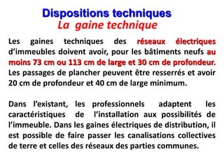La gaine technique
Les gaines techniques des réseaux électriques
d’immeubles doivent avoir, pour les bâtiments neufs au
moins 73 cm ou 113 cm de large et 30 cm de profondeur.
Les passages de plancher peuvent être resserrés et avoir
20 cm de profondeur et 40 cm de large minimum.
Dans l’existant, les professionnels adaptent les
caractéristiques de l’installation aux possibilités de
l’immeuble. Dans les gaines électriques de distribution, il
est possible de faire passer les canalisations collectives
de terre et celles des réseaux des parties communes.
Dispositions techniques
 